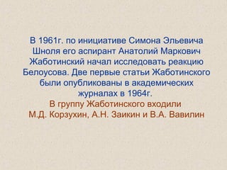 В 1961г. по инициативе Симона Эльевича
Шноля его аспирант Анатолий Маркович
Жаботинский начал исследовать реакцию
Белоусова. Две первые статьи Жаботинского
были опубликованы в академических
журналах в 1964г.
В группу Жаботинского входили
М.Д. Корзухин, А.Н. Заикин и В.А. Вавилин
 