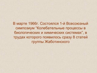 В марте 1966г. Состоялся 1-й Всесоюзный
симпозиум “Колебательные процессы в
биологических и химических системах”, в
трудах которого появилось сразу 8 статей
группы Жаботинского
 
