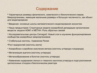 Содержание
• Характерные размеры физического, химического и биологического миров.
Микроорганизмы, имеющие маленькие размеры и большую численность, как объект
для моделирования
• Введение: основные школы математического моделирования экосистем
• Наша предыстория: Структурные модели анаэробной деградации органических
веществ: модели ADM1 и МЕТАН. Роль обратных связей
• Исследовательские центры Cemagref. Новый этап в изучении функционирования
сообщества анаэробных микроорганизмов
• Стабильные изотопы. Уравнение Релея
•Рост водорослей (изотопы азота)
• Анаэробное и аэробное окисление метана (изотопы углерода и водорода)
• Метанизация ацетата (изотопы углерода)
• Метанообразование в болотах (изотопы углерода)
• Изменение содержания легкого и тяжелого изотопов углерода в ходе разложения
целлюлозных отходов в биологическом реакторе
 