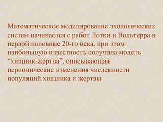 Математическое моделирование экологических
систем начинается с работ Лотки и Вольтерра в
первой половине 20-го века, при этом
наибольшую известность получила модель
“хищник-жертва”, описывающая
периодические изменения численности
популяций хищника и жертвы
 