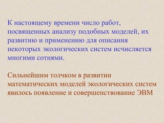К настоящему времени число работ,
посвященных анализу подобных моделей, их
развитию и применению для описания
некоторых экологических систем исчисляется
многими сотнями.
Сильнейшим толчком в развитии
математических моделей экологических систем
явилось появление и совершенствование ЭВМ
 