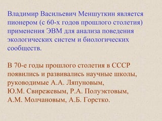 Владимир Васильевич Меншуткин является
пионером (c 60-x годов прошлого столетия)
применения ЭВМ для анализа поведения
экологических систем и биологических
сообществ.
В 70-е годы прошлого столетия в СССР
появились и развивались научные школы,
руководимые А.А. Ляпуновым,
Ю.М. Свирежевым, Р.А. Полуэктовым,
А.М. Молчановым, А.Б. Горстко.
 