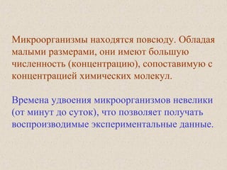 Микроорганизмы находятся повсюду. Обладая
малыми размерами, они имеют большую
численность (концентрацию), сопоставимую с
концентрацией химических молекул.
Времена удвоения микроорганизмов невелики
(от минут до суток), что позволяет получать
воспроизводимые экспериментальные данные.
 