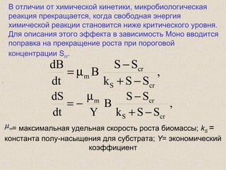 В отличии от химической кинетики, микробиологическая
реакция прекращается, когда свободная энергия
химической реакции становится ниже критического уровня.
Для описания этого эффекта в зависимость Моно вводится
поправка на прекращение роста при пороговой
концентрации Scr.
,
,
SSk
SS
B
dt
dB
crS
cr
m
−+
−
µ=
,
SSk
SS
B
Ydt
dS
crS
crm
−+
−µ
−=
= максимальная удельная скорость роста биомассы; kS =
константа полу-насыщения для субстрата; Y= экономический
коэффициент
mµ
 
