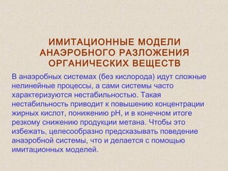 ИМИТАЦИОННЫЕ МОДЕЛИ
АНАЭРОБНОГО РАЗЛОЖЕНИЯ
ОРГАНИЧЕСКИХ ВЕЩЕСТВ
В анаэробных системах (без кислорода) идут сложные
нелинейные процессы, а сами системы часто
характеризуются нестабильностью. Такая
нестабильность приводит к повышению концентрации
жирных кислот, понижению pH, и в конечном итоге
резкому снижению продукции метана. Чтобы это
избежать, целесообразно предсказывать поведение
анаэробной системы, что и делается с помощью
имитационных моделей.
 