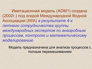 Имитационная модель (ADM1) создана
(2002г.) под эгидой Международной Водной
Ассоциации (IWA) в результате 4-х
летнего сотрудничества группы
международных экспертов по анаэробным
процессам, контролю и математическому
моделированию
Модель предназначена для анализа процессов с
полным перемешиванием
 