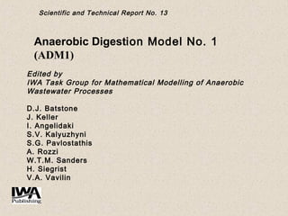 Scientific and Technical Report No. 13
Anaerobic Digestion Model No. 1
(ADM1)
 
Edited by
IWA Task Group for Mathematical Modelling of Anaerobic
Wastewater Processes
 
D.J. Batstone
J. Keller
I. Angelidaki
S.V. Kalyuzhyni
S.G. Pavlostathis
A. Rozzi
W.T.M. Sanders
H. Siegrist
V.A. Vavilin
 