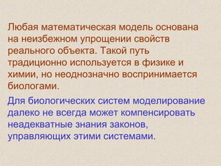 Любая математическая модель основана
на неизбежном упрощении свойств
реального объекта. Такой путь
традиционно используется в физике и
химии, но неоднозначно воспринимается
биологами.
Для биологических систем моделирование
далеко не всегда может компенсировать
неадекватные знания законов,
управляющих этими системами.
 