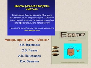 ИМИТАЦИОННАЯ МОДЕЛЬ
<METАН>
Созданная в России в начале 90-х годов
диалоговая компьютерная модель <МЕТАН>
была первой моделью, ориентированной на
непрофессионального пользователя
Находится в свободном доступе в Интернете
www.methane.da.ru
Авторы программы <Метан>
В.Б. Васильев
С.В. Рытов
А.В. Пономарев
В.А. Вавилин
 