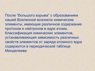 После “большого взрыва” с образованием
нашей Вселенной возникли химические
элементы, имеющие различное содержание
протонов и нейтронов в ядре атома.
Классификация химических элементов,
устанавливающая зависимость различных
свойств элементов от заряда атомного ядра
содержится в периодической таблице
Менделеева
 