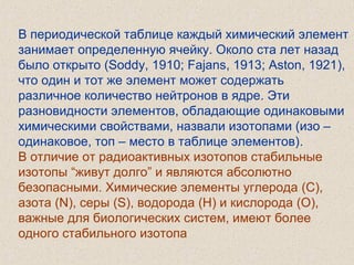 В периодической таблице каждый химический элемент
занимает определенную ячейку. Около ста лет назад
было открыто (Soddy, 1910; Fajans, 1913; Aston, 1921),
что один и тот же элемент может содержать
различное количество нейтронов в ядре. Эти
разновидности элементов, обладающие одинаковыми
химическими свойствами, назвали изотопами (изо –
одинаковое, топ – место в таблице элементов).
В отличие от радиоактивных изотопов стабильные
изотопы “живут долго” и являются абсолютно
безопасными. Химические элементы углерода (С),
азота (N), серы (S), водорода (H) и кислорода (O),
важные для биологических систем, имеют более
одного стабильного изотопа
 
