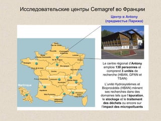 Le centre régional d’Antony
emploie 130 personnes et
comprend 3 unités de
recherche (HBAN, GPAN et
TSAN)
L’unité Hydrosystèmes et
Bioprocédés (HBAN) mènent
ses recherches dans des
domaines tels que l’épuration,
le stockage et le traitement
des déchets ou encore sur
l’impact des micropolluants
Исследовательские центры Cemagref во Франции
Центр в Antony
(предместье Парижа)
 