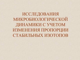 ИССЛЕДОВАНИЯ
МИКРОБИОЛОГИЧЕСКОЙ
ДИНАМИКИ С УЧЕТОМ
ИЗМЕНЕНИЯ ПРОПОРЦИИ
СТАБИЛЬНЫХ ИЗОТОПОВ
 