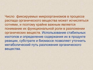 Число фиксируемых микроорганизмов в процессе
распада органического вещества может исчисляться
сотнями, и поэтому крайне важным является
понимание их функциональной роли в разложении
органических веществ. Использование стабильных
изотопов и определение содержания их в продукте
реакции, субстрате и биомассе позволяет уточнить
метаболический путь разложения органического
вещества.
 