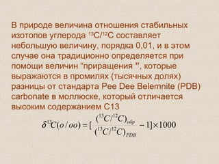  
В природе величина отношения стабильных
изотопов углерода 13
С/12
С составляет
небольшую величину, порядка 0,01, и в этом
случае она традиционно определяется при
помощи величин “приращения ”, которые
выражаются в промилях (тысячных долях)
разницы от стандарта Pee Dee Belemnite (PDB)
carbonate в моллюске, который отличается
высоким содержанием С13
1000]1
)/(
)/(
[)/( 1213
1213
13
×−=
PDB
обр
CC
CC
oooCδ
 