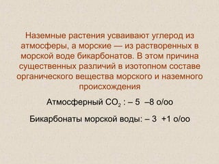 Наземные растения усваивают углерод из
атмосферы, а морские — из растворенных в
морской воде бикарбонатов. В этом причина
существенных различий в изотопном составе
органического вещества морского и наземного
происхождения
Атмосферный СО2 : – 5 –8 o/oo
Бикарбонаты морской воды: – 3 +1 o/oo
 