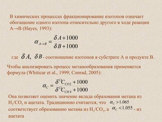  
В химических процессах фракционирование изотопов означает
обогащение одного изотопа относительно другого в ходе реакции
A→B (Hayes, 1993):
1000
1000
+
+
=→
B
A
BA
δ
δ
α
где ,Aδ Bδ - соотношение изотопов в субстрате А и продукте В.
Чтобы анализировать процесс метанообразования применяется
формула (Whiticar et al., 1999; Conrad, 2005):
1000
1000
4
13
2
13
+
+
=
CH
CO
C
C
C
δ
δ
α
Она позволяет оценить значение вклада образования метана из
H2/CO2 и ацетата. Традиционно считается, что
соответствует образованию метана из Н2/СО2, а - из
ацетата
065.1>Cα
055.1<Cα
 