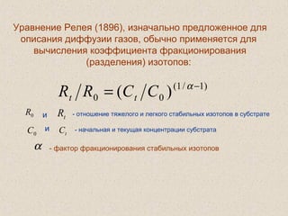  
Уравнение Релея (1896), изначально предложенное для
описания диффузии газов, обычно применяется для
вычисления коэффициента фракционирования
(разделения) изотопов:
- фактор фракционирования стабильных изотопов
)1/1(
00 )( −
= α
CCRR tt
0R и tR - отношение тяжелого и легкого стабильных изотопов в субстрате
0C и
tC - начальная и текущая концентрации субстрата
α
 