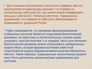 • Для описания кинетического изотопного эффекта обычно
предполагается химическая кинетика 1-го порядка по
концентрации субстрата (S), где кинетический коэффициент
меньше у субстрата с тяжелым изотопом. Традиционно,
уравнением 1-го порядка по субстрату обосновывается
применимость уравнения Релея
• Нами утверждается, что динамика фракционирования
стабильных изотопов является следствием биологической
динамики, которая лишь в исключительных случаях может
следовать простой кинетике 1-го порядка. Часто для описания
биологической динамики можно использовать эмпирическую
модель Моно, которая формально близка известной
теоретической модели ферментативной кинетики Михаэлиса-
Ментен. Таким образом, традиционные экологические модели
могут быть дополнены динамическими уравнениями для
изотопов
 