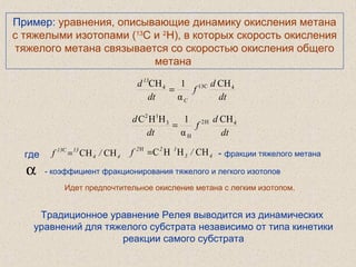 Пример: уравнения, описывающие динамику окисления метана
с тяжелыми изотопами (13
С и 2
H), в которых скорость окисления
тяжелого метана связывается со скоростью окисления общего
метана
Идет предпочтительное окисление метана с легким изотопом.
α - коэффициент фракционирования тяжелого и легкого изотопов
dt
d
f
dt
d
C
13
4C134 CH
α
1CH
=
dt
d
f
dt
d 4H2
H
3
12
CH
α
1HHC
=
где 44
1313
/f CHCHC
= 43
122
/f CHHHCH
= - фракции тяжелого метана
Традиционное уравнение Релея выводится из динамических
уравнений для тяжелого субстрата независимо от типа кинетики
реакции самого субстрата
 