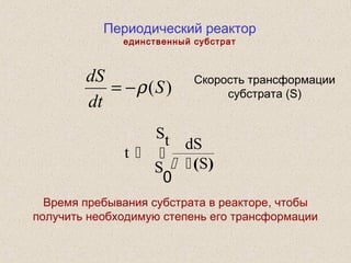 Периодический реактор
единственный субстрат
t
dS
SS
St
 
 ( )
0
)(S
dt
dS
ρ−=
Скорость трансформации
субстрата (S)
Время пребывания субстрата в реакторе, чтобы
получить необходимую степень его трансформации
 