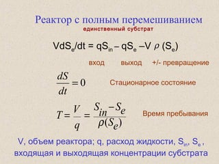 Реактор с полным перемешиванием
единственный субстрат
VdSe/dt = qSin – qSe –V (Se)
вход выход +/- превращение
Время пребывания
ρ
Стационарное состояние
)( eS
eS
in
S
q
V
T
ρ
−
==
0=
dt
dS
V, объем реактора; q, расход жидкости, Sin, Se ,
входящая и выходящая концентрации субстрата
 