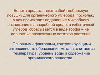 Болота представляют собой глобальную
ловушку для органического углерода, поскольку
в них происходит подавление микробного
разложения в анаэробной среде, а избыточный
углерод сбрасывается в виде торфа – не
полностью разложенных остатков растений
Основными факторами, контролирующими
интенсивность образования метана, считаются
температура, уровень воды и содержание
органического вещества
 