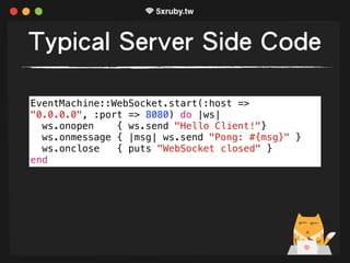 Typical Server Side Code
EventMachine::WebSocket.start(:host =>
"0.0.0.0", :port => 8080) do |ws|
ws.onopen { ws.send "Hello Client!"}
ws.onmessage { |msg| ws.send "Pong: #{msg}" }
ws.onclose { puts "WebSocket closed" }
end
 