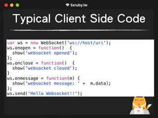 Typical Client Side Code
var ws = new WebSocket('ws://host/uri');
ws.onopen = function() {
show('websocket opened');
};
ws.onclose = function() {
show('websocket closed');
}
ws.onmessage = function(m) {
show('websocket message: ' + m.data);
};
ws.send('Hello Websocket!!');
 