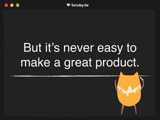 But it’s never easy to
make a great product.
 