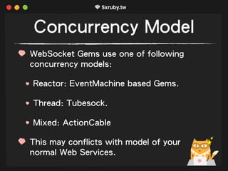 Concurrency Model
WebSocket Gems use one of following
concurrency models:
Reactor: EventMachine based Gems.
Thread: Tubesock.
Mixed: ActionCable
This may conflicts with model of your
normal Web Services.
 