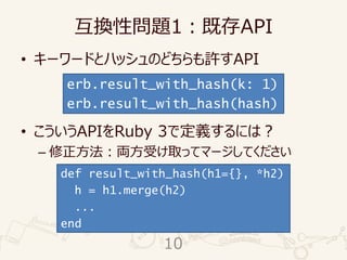 互換性問題1：既存API
• キーワードとハッシュのどちらも許すAPI
• こういうAPIをRuby 3で定義するには？
– 修正方法：両方受け取ってマージしてください
erb.result_with_hash(k: 1)
erb.result_with_hash(hash)
def result_with_hash(h1={}, *h2)
h = h1.merge(h2)
...
end
10
 