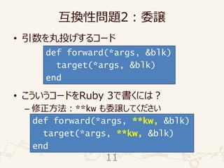 互換性問題2：委譲
• 引数を丸投げするコード
• こういうコードをRuby 3で書くには？
– 修正方法：**kw も委譲してください
def forward(*args, &blk)
target(*args, &blk)
end
def forward(*args, **kw, &blk)
target(*args, **kw, &blk)
end
11
 
