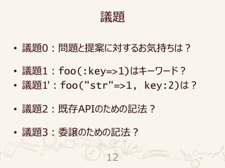 議題
• 議題0：問題と提案に対するお気持ちは？
• 議題1：foo(:key=>1)はキーワード？
• 議題1'：foo("str"=>1, key:2)は？
• 議題2：既存APIのための記法？
• 議題3：委譲のための記法？
12
 