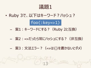 議題1
• Ruby 3で、以下はキーワード？ハッシュ？
– 案1：キーワードにする？（Ruby 2と互換）
– 案2：=>だったら常にハッシュにする？（非互換）
– 案3：文法エラー？（=>は{}を書かないとダメ）
foo(:key=>1)
13
 