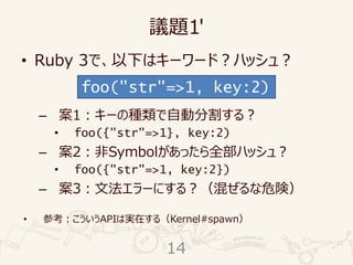 議題1'
• Ruby 3で、以下はキーワード？ハッシュ？
– 案1：キーの種類で自動分割する？
• foo({"str"=>1}, key:2)
– 案2：非Symbolがあったら全部ハッシュ？
• foo({"str"=>1, key:2})
– 案3：文法エラーにする？（混ぜるな危険）
• 参考：こういうAPIは実在する（Kernel#spawn）
foo("str"=>1, key:2)
14
 