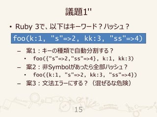 議題1''
• Ruby 3で、以下はキーワード？ハッシュ？
– 案1：キーの種類で自動分割する？
• foo({"s"=>2,"ss"=>4}, k:1, kk:3)
– 案2：非Symbolがあったら全部ハッシュ？
• foo({k:1, "s"=>2, kk:3, "ss"=>4})
– 案3：文法エラーにする？（混ぜるな危険）
foo(k:1, "s"=>2, kk:3, "ss"=>4)
15
 