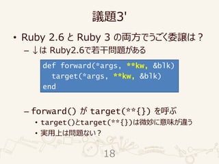 議題3'
• Ruby 2.6 と Ruby 3 の両方でうごく委譲は？
– ↓は Ruby2.6で若干問題がある
– forward() が target(**{}) を呼ぶ
• target()とtarget(**{})は微妙に意味が違う
• 実用上は問題ない？
def forward(*args, **kw, &blk)
target(*args, **kw, &blk)
end
18
 