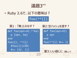 議題3'''
• Ruby 2.6で、以下の意味は？
foo(**{})
def foo(opt=42,**kw)
p [opt, kw]
end
foo({}, **{})
#foo({})と同じ
#=> [42, {}]
def foo(opt=42)
p opt
end
foo(**{}) #=> {}
案1：「無」とみなす？ 案2:空ハッシュを渡す？
案3:いい感じに（難しい）
20
 