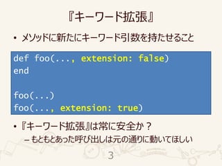 『キーワード拡張』
• メソッドに新たにキーワード引数を持たせること
• 『キーワード拡張』は常に安全か？
– もともとあった呼び出しは元の通りに動いてほしい
def foo(...)
end
foo(...)
def foo(..., extension: false)
end
foo(...)
foo(..., extension: true)
3
 