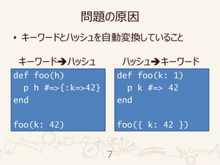問題の原因
• キーワードとハッシュを自動変換していること
def foo(h)
p h #=>{:k=>42}
end
foo(k: 42)
def foo(k: 1)
p k #=> 42
end
foo({ k: 42 })
キーワード➔ハッシュ ハッシュ➔キーワード
7
 