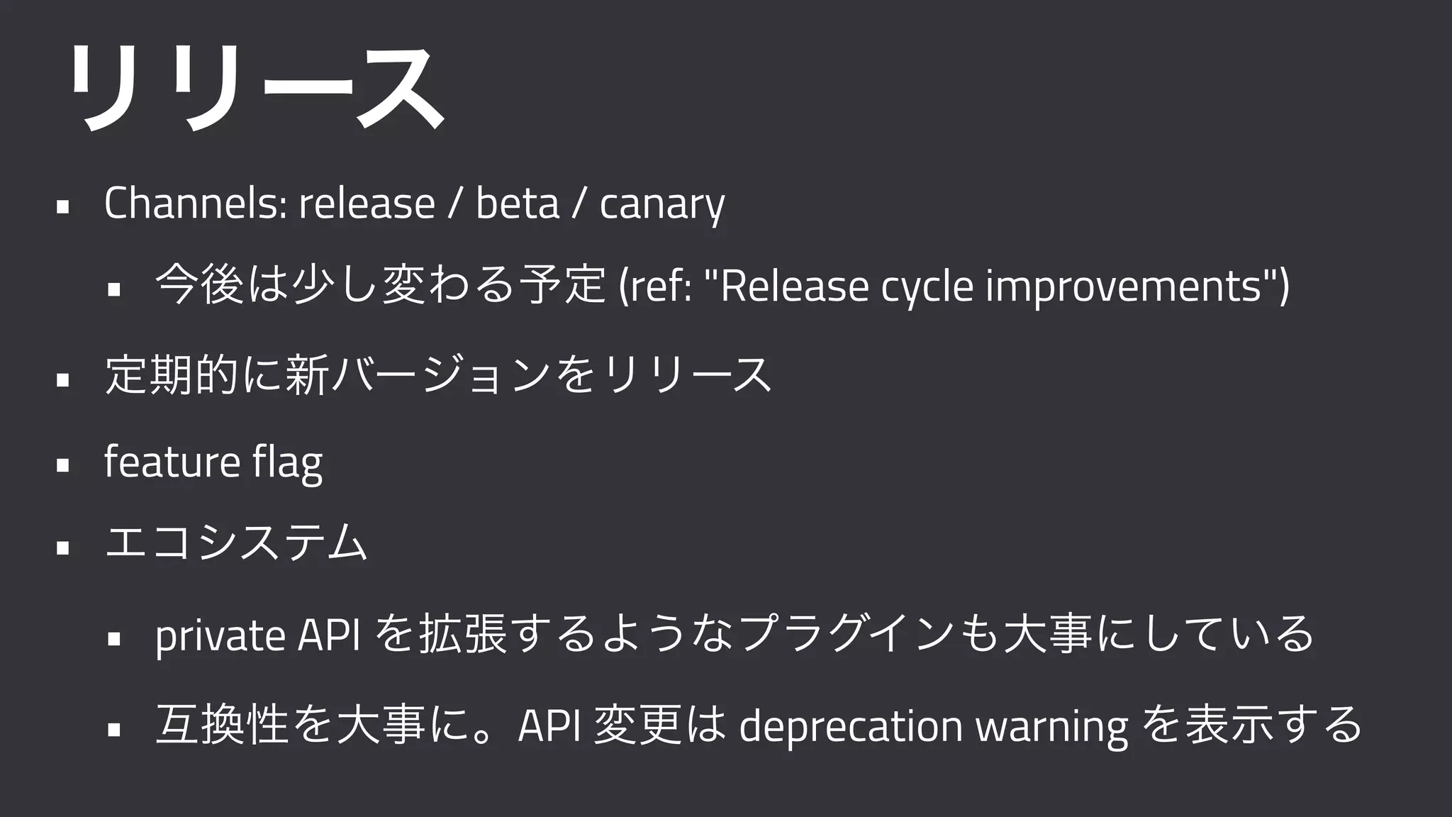 リリース
• Channels: release / beta / canary
• 今後は少し変わる予定 (ref: "Release cycle improvements")
• 定期的に新バージョンをリリース
• feature flag
• エコシステム
• private API を拡張するようなプラグインも大事にしている
• 互換性を大事に。API 変更は deprecation warning を表示する
 