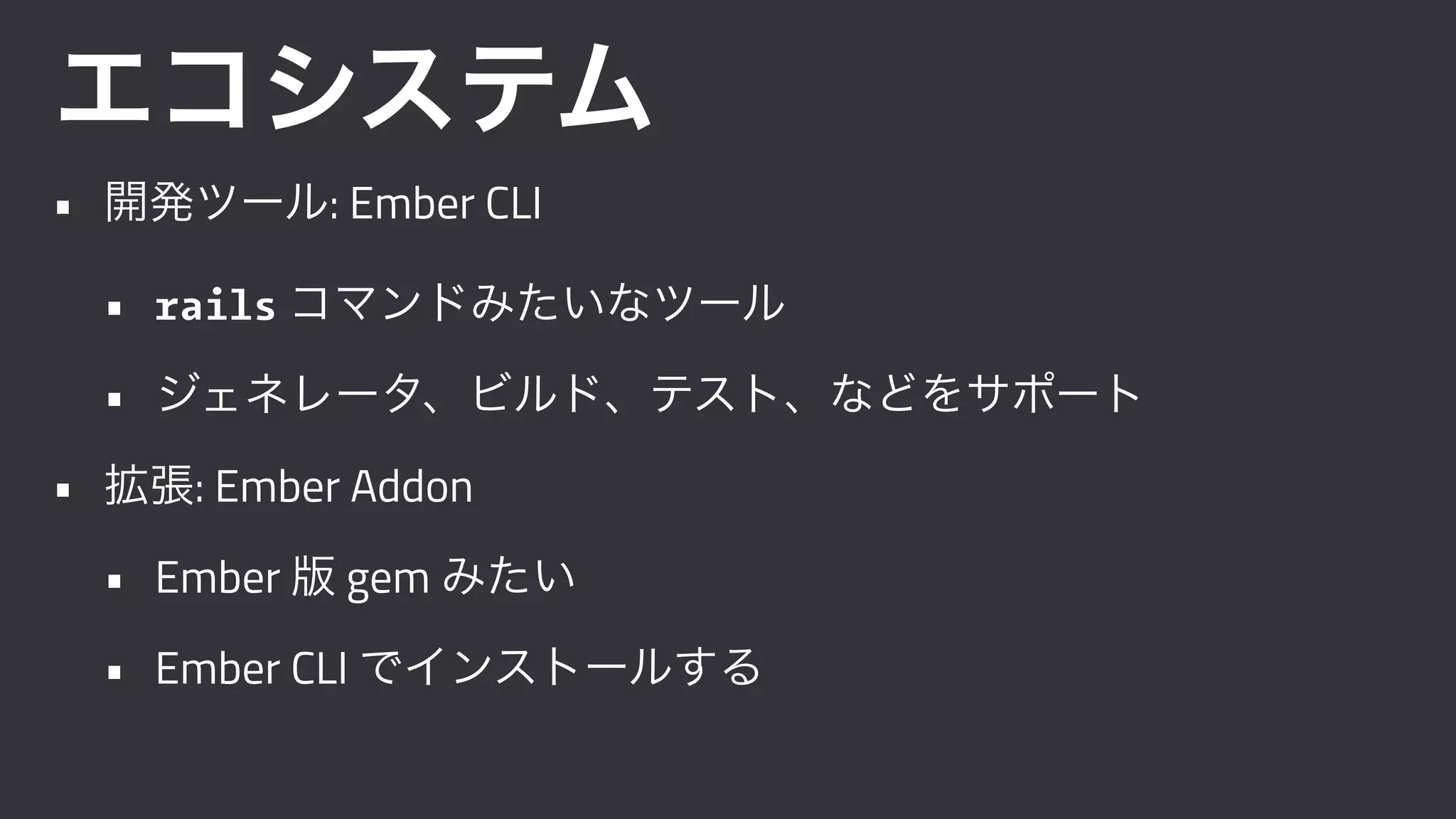 エコシステム
• 開発ツール: Ember CLI
• rails コマンドみたいなツール
• ジェネレータ、ビルド、テスト、などをサポート
• 拡張: Ember Addon
• Ember 版 gem みたい
• Ember CLI でインストールする
 