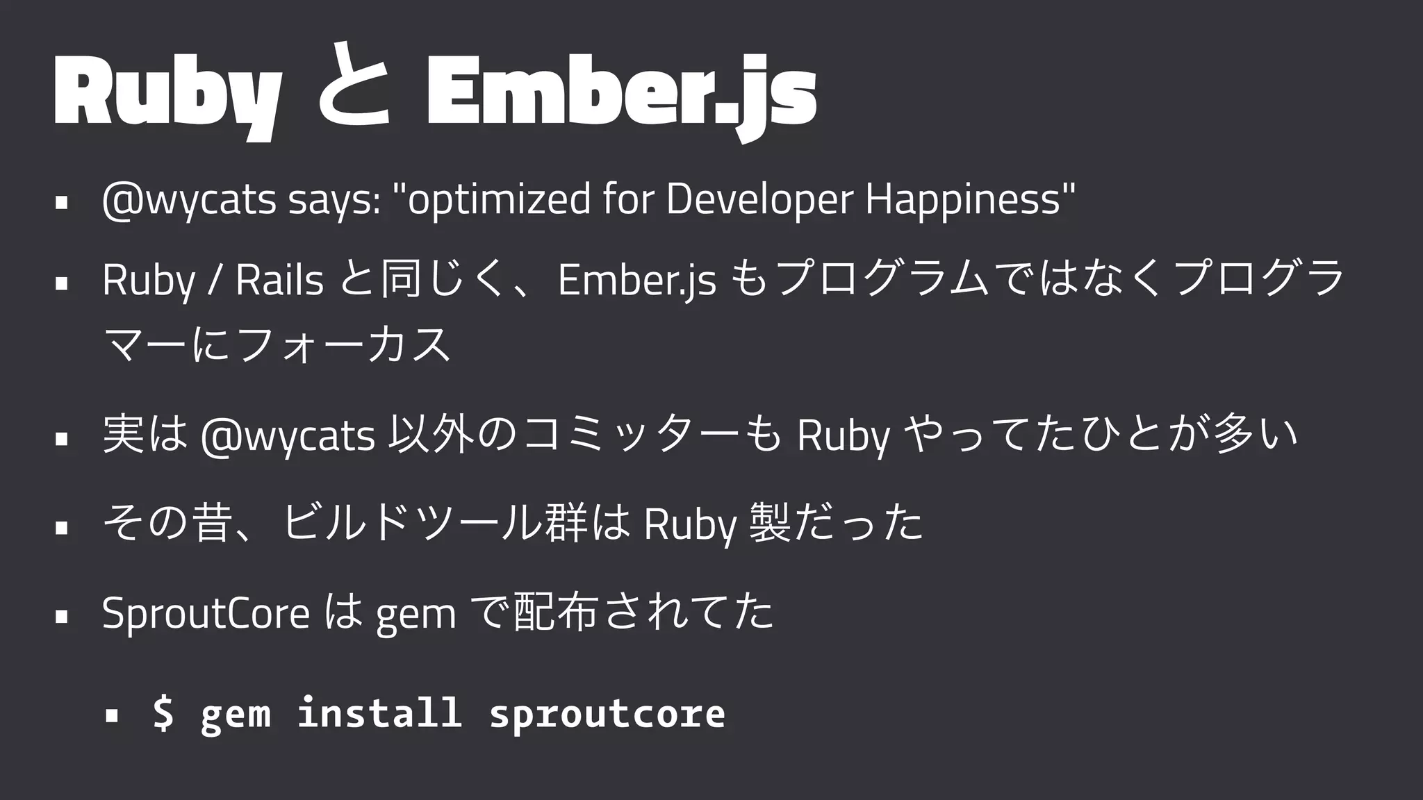 Ruby と Ember.js
• @wycats says: "optimized for Developer Happiness"
• Ruby / Rails と同じく、Ember.js もプログラムではなくプログラ
マーにフォーカス
• 実は @wycats 以外のコミッターも Ruby やってたひとが多い
• その昔、ビルドツール群は Ruby 製だった
• SproutCore は gem で配布されてた
• $ gem install sproutcore
 