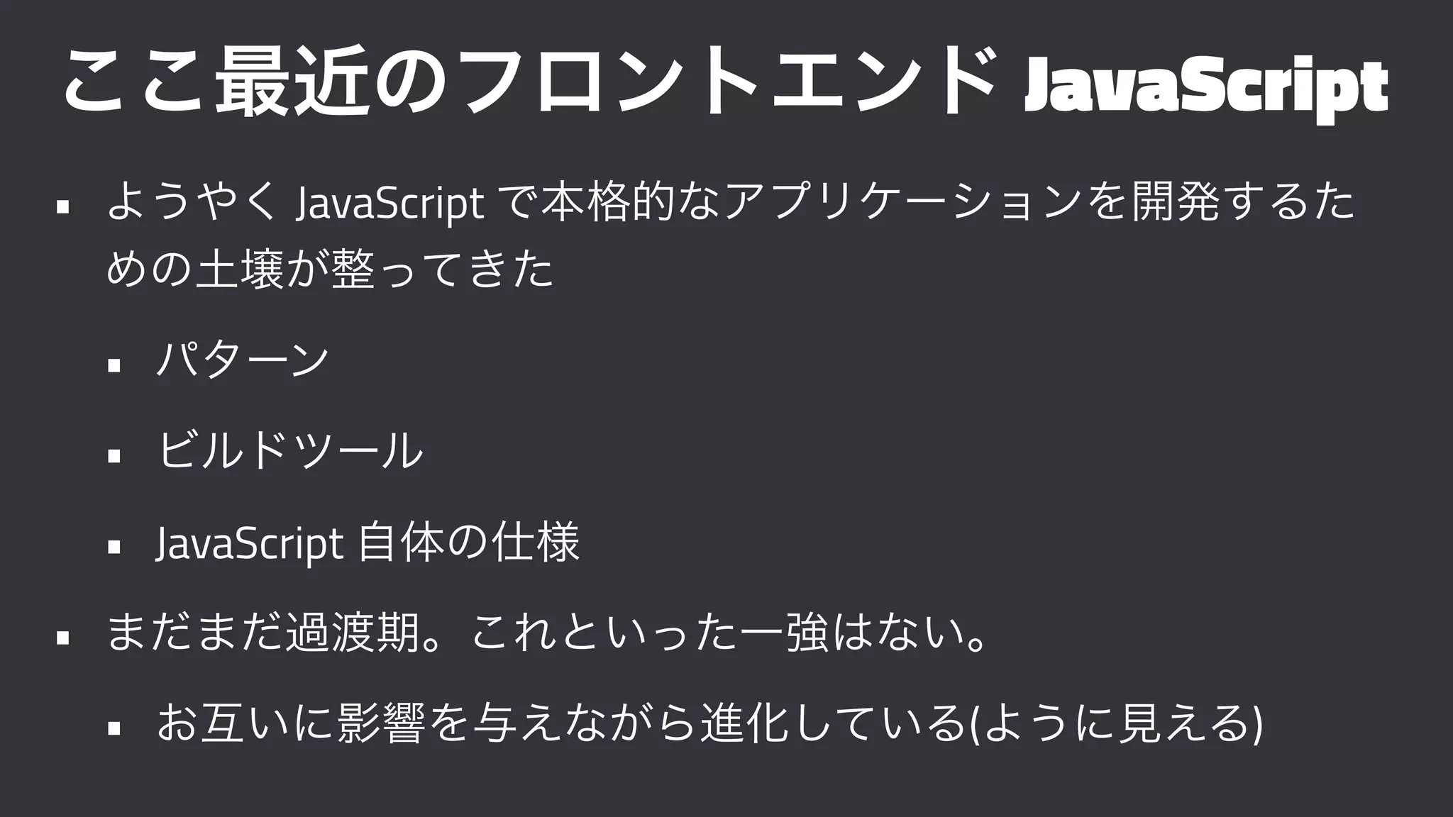 ここ最近のフロントエンド JavaScript
• ようやく JavaScript で本格的なアプリケーションを開発するた
めの土壌が整ってきた
• パターン
• ビルドツール
• JavaScript 自体の仕様
• まだまだ過渡期。これといった一強はない。
• お互いに影響を与えながら進化している(ように見える)
 