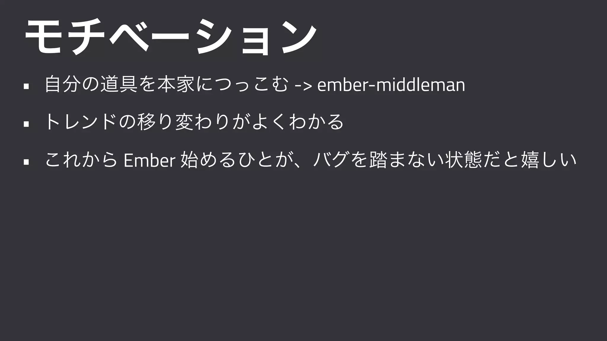 モチベーション
• 自分の道具を本家につっこむ -> ember-middleman
• トレンドの移り変わりがよくわかる
• これから Ember 始めるひとが、バグを踏まない状態だと嬉しい
 