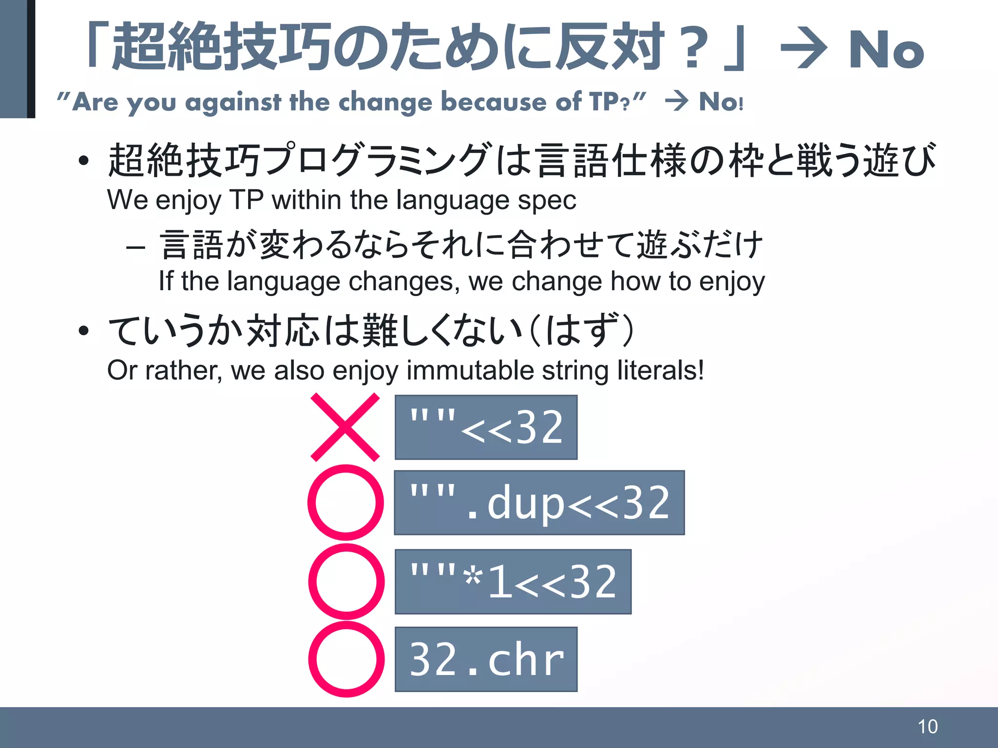 「超絶技巧のために反対？」 No
”Are you against the change because of TP?”  No!
• 超絶技巧プログラミングは言語仕様の枠と戦う遊び
We enjoy TP within the language spec
– 言語が変わるならそれに合わせて遊ぶだけ
If the language changes, we change how to enjoy
• ていうか対応は難しくない（はず）
Or rather, we also enjoy immutable string literals!
10
""<<32
""*1<<32
32.chr
"".dup<<32
 