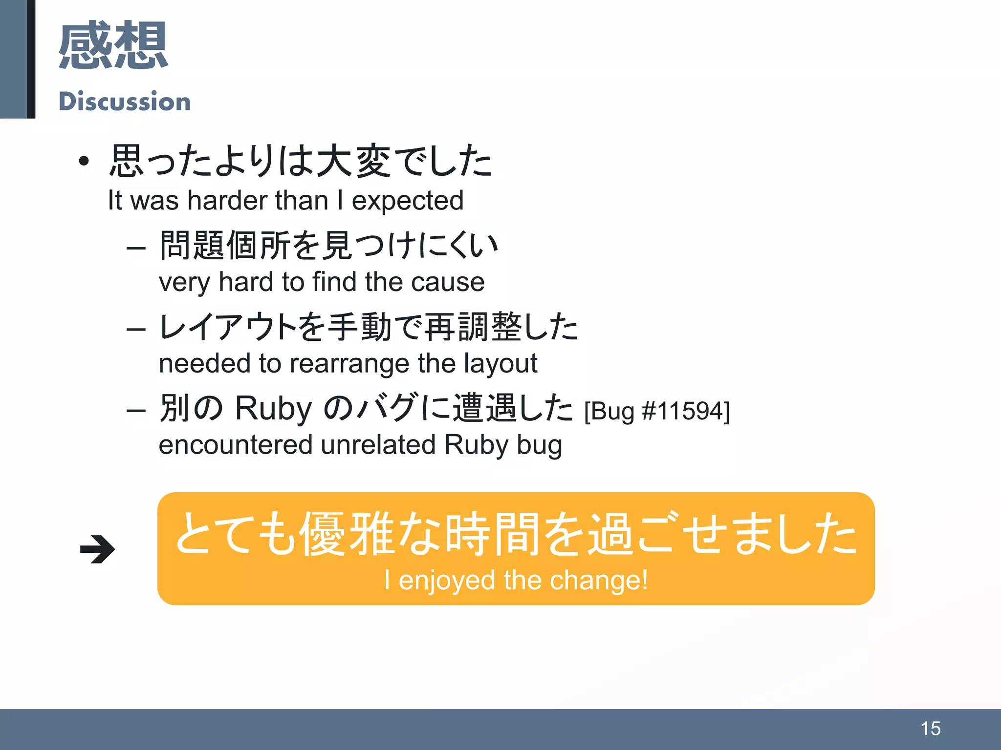感想
Discussion
• 思ったよりは大変でした
It was harder than I expected
– 問題個所を見つけにくい
very hard to find the cause
– レイアウトを手動で再調整した
needed to rearrange the layout
– 別の Ruby のバグに遭遇した [Bug #11594]
encountered unrelated Ruby bug

15
とても優雅な時間を過ごせました
I enjoyed the change!
 
