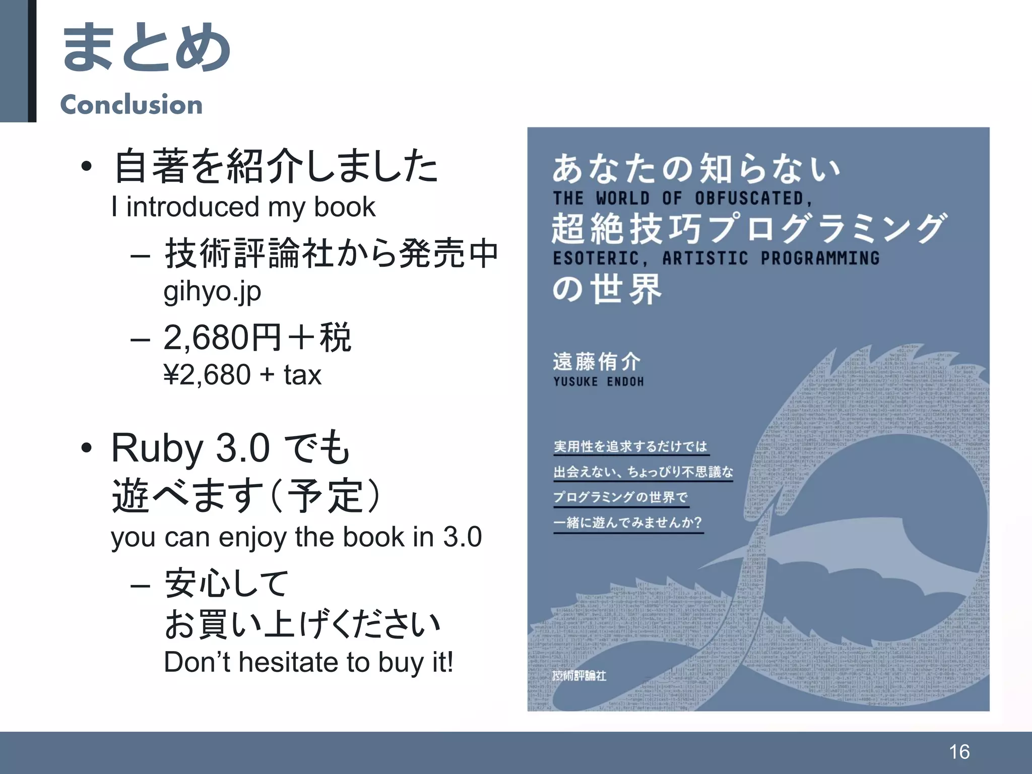 まとめ
Conclusion
• 自著を紹介しました
I introduced my book
– 技術評論社から発売中
gihyo.jp
– 2,680円＋税
¥2,680 + tax
• Ruby 3.0 でも
遊べます（予定）
you can enjoy the book in 3.0
– 安心して
お買い上げください
Don’t hesitate to buy it!
16
 