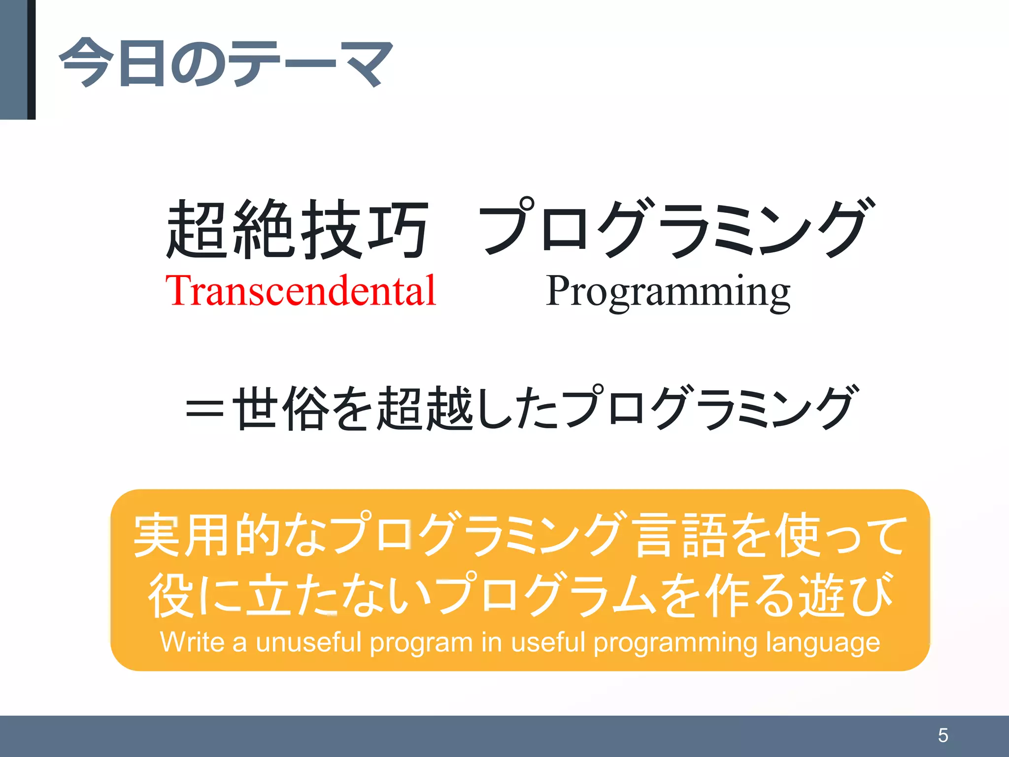 今日のテーマ
超絶技巧 プログラミング
＝世俗を超越したプログラミング
5
Transcendental Programming
実用的なプログラミング言語を使って
役に立たないプログラムを作る遊び
Write a unuseful program in useful programming language
 